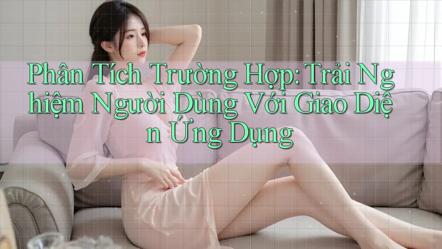 Phân Tích Trường Hợp: Trải Nghiệm Người Dùng Với Giao Diện Ứng Dụng Phân Tích Trường Hợp: Trải Nghiệm Người Dùng Với Giao Diện Ứng Dụng