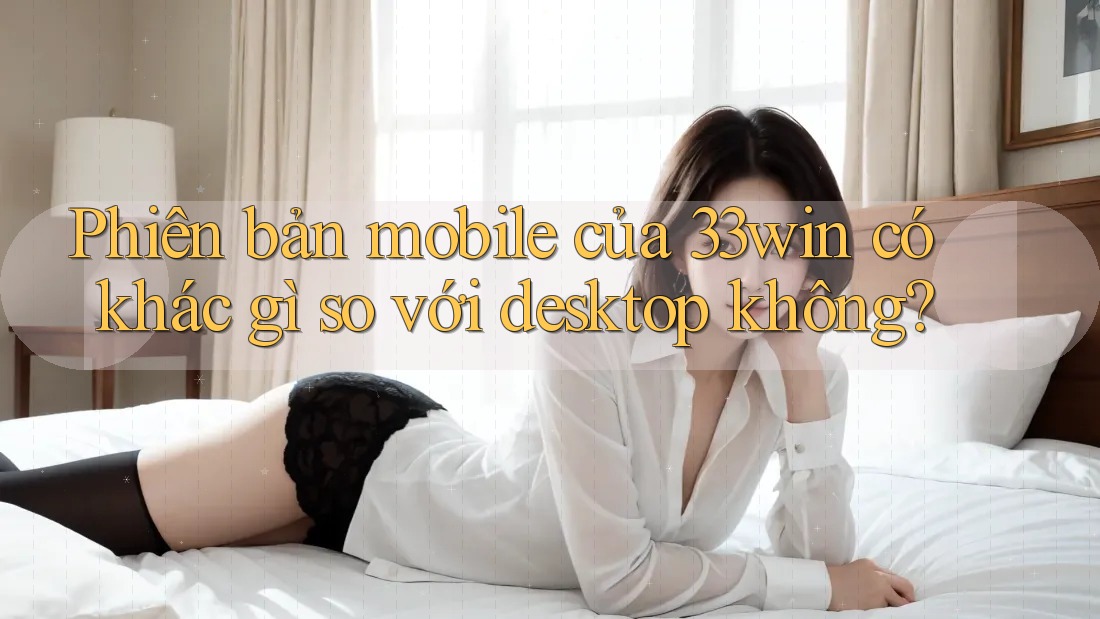 Phiên bản mobile của 33win có khác gì so với desktop không? Phiên bản mobile của 33win có khác gì so với desktop không?