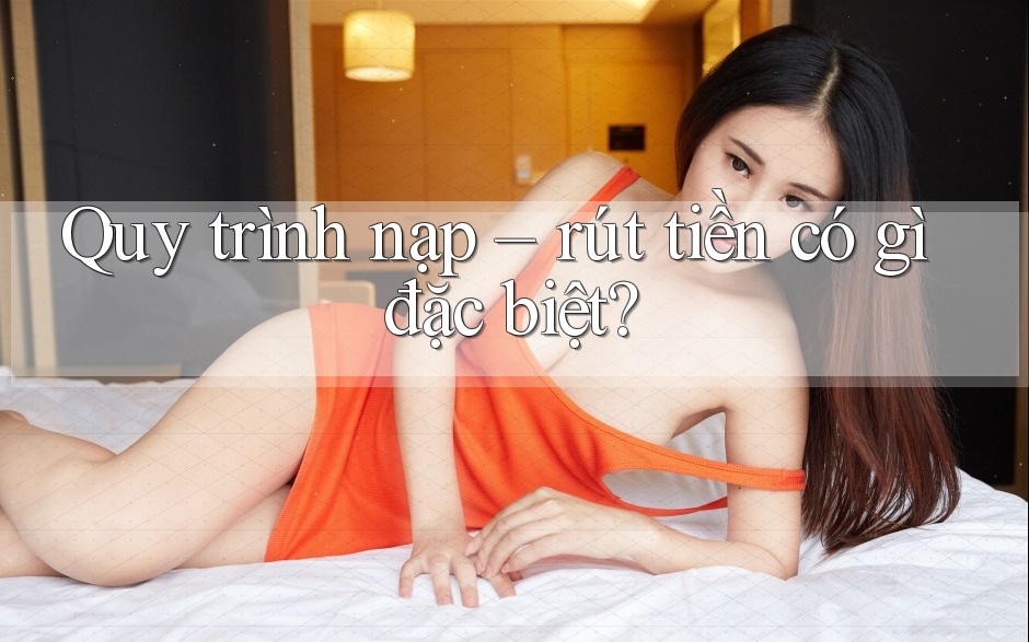 Quy trình nạp – rút tiền có gì đặc biệt?