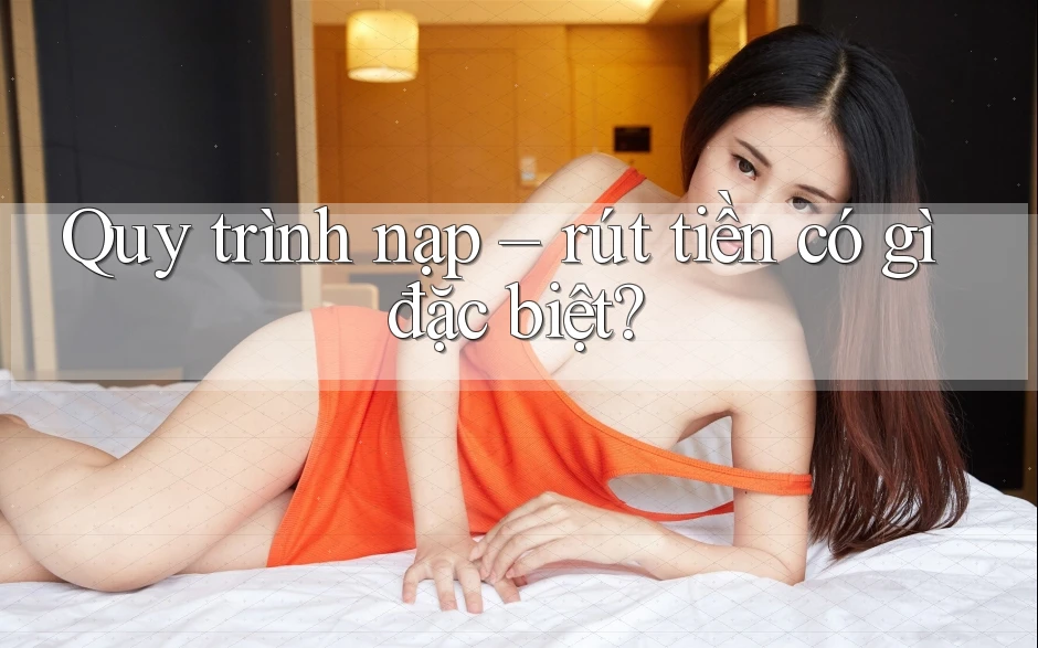 Quy trình nạp – rút tiền có gì đặc biệt?