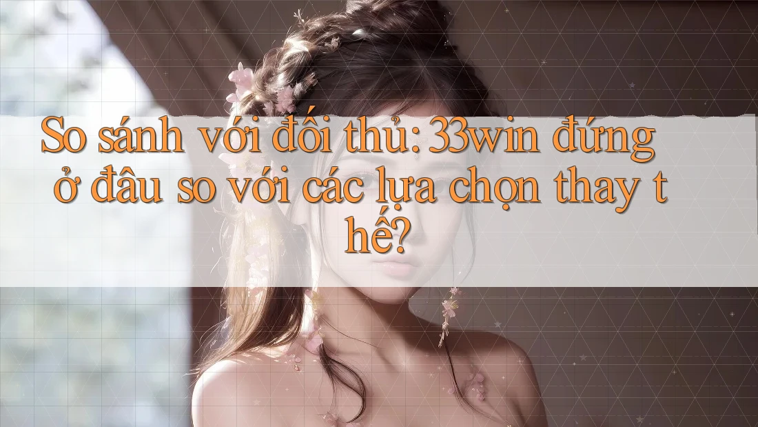 So sánh với đối thủ: 33win đứng ở đâu so với các lựa chọn thay thế?