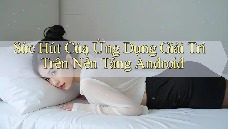 Sức Hút Của Ứng Dụng Giải Trí Trên Nền Tảng Android