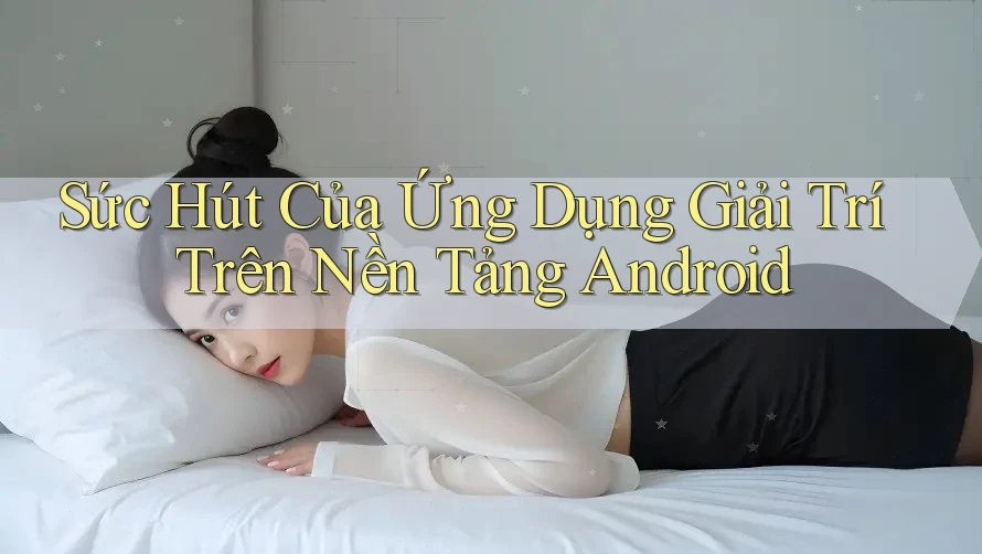 Sức Hút Của Ứng Dụng Giải Trí Trên Nền Tảng Android