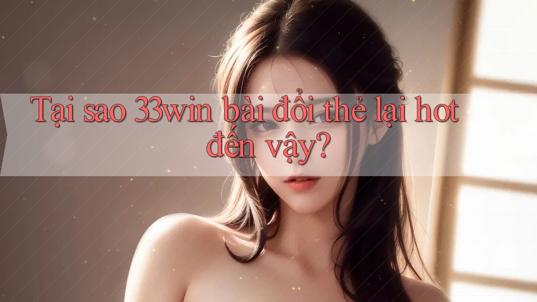 Tại sao 33win bài đổi thẻ lại hot đến vậy?