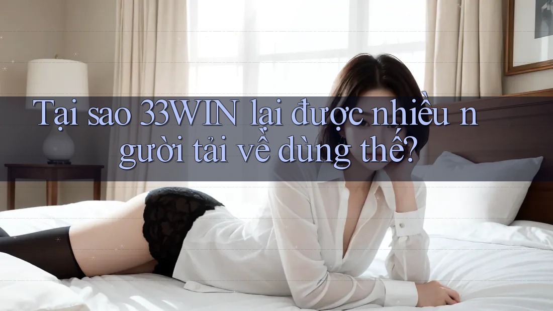Tại sao 33WIN lại được nhiều người tải về dùng thế?