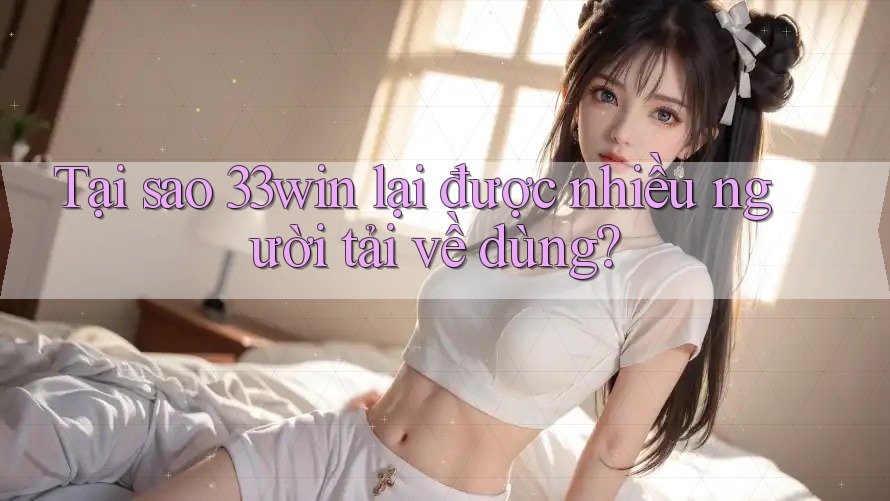 Tại sao 33win lại được nhiều người tải về dùng?