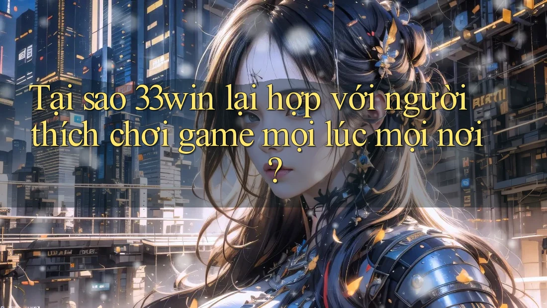 Tại sao 33win lại hợp với người thích chơi game mọi lúc mọi nơi?
