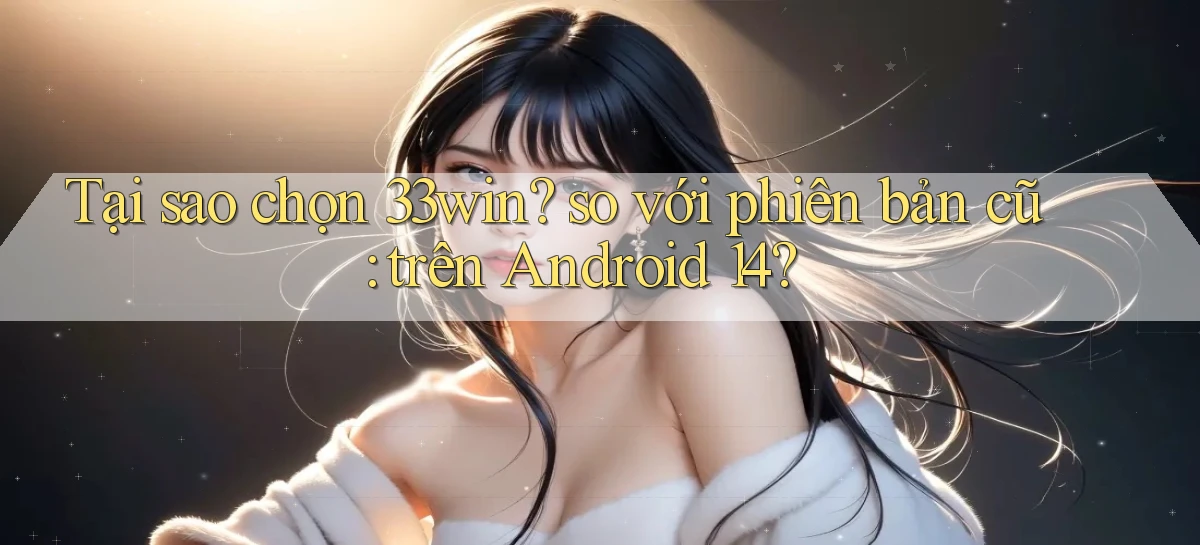 Tại sao chọn 33win so với phiên bản cũ trên Android 14