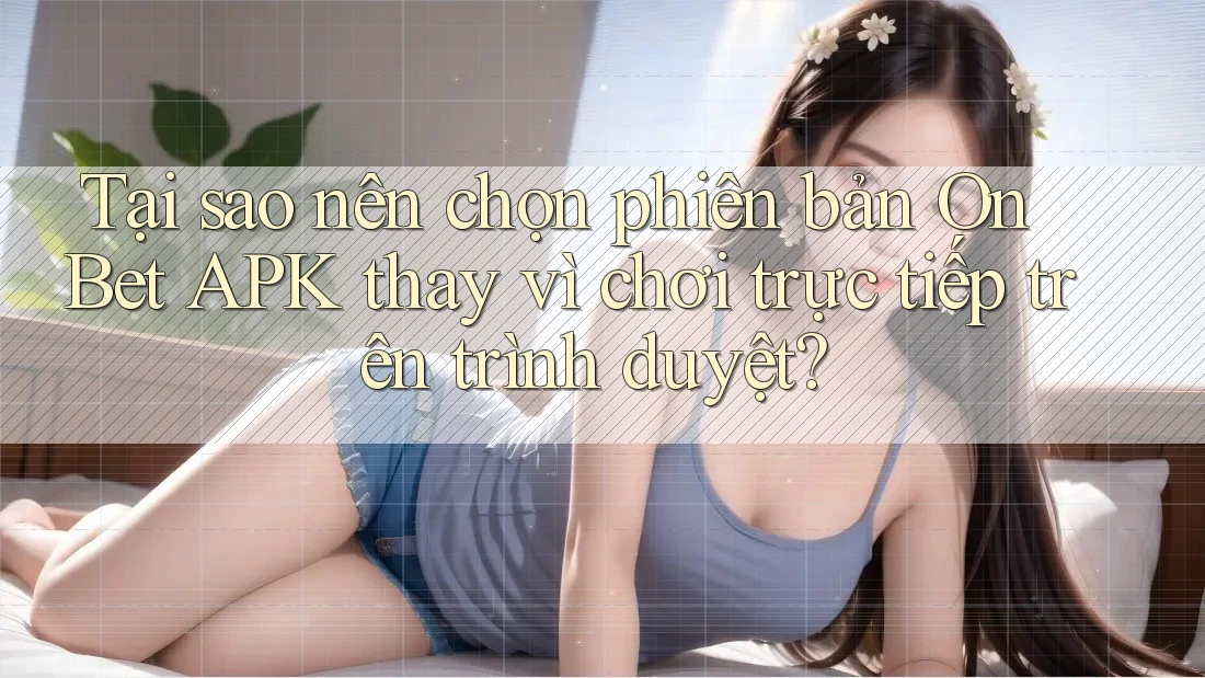 Tại sao nên chọn phiên bản On Bet APK thay vì chơi trực tiếp trên trình duyệt?