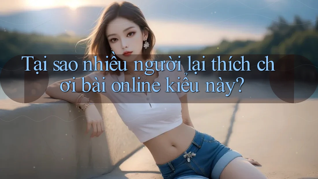 Tại sao nhiều người lại thích chơi bài online kiểu này?