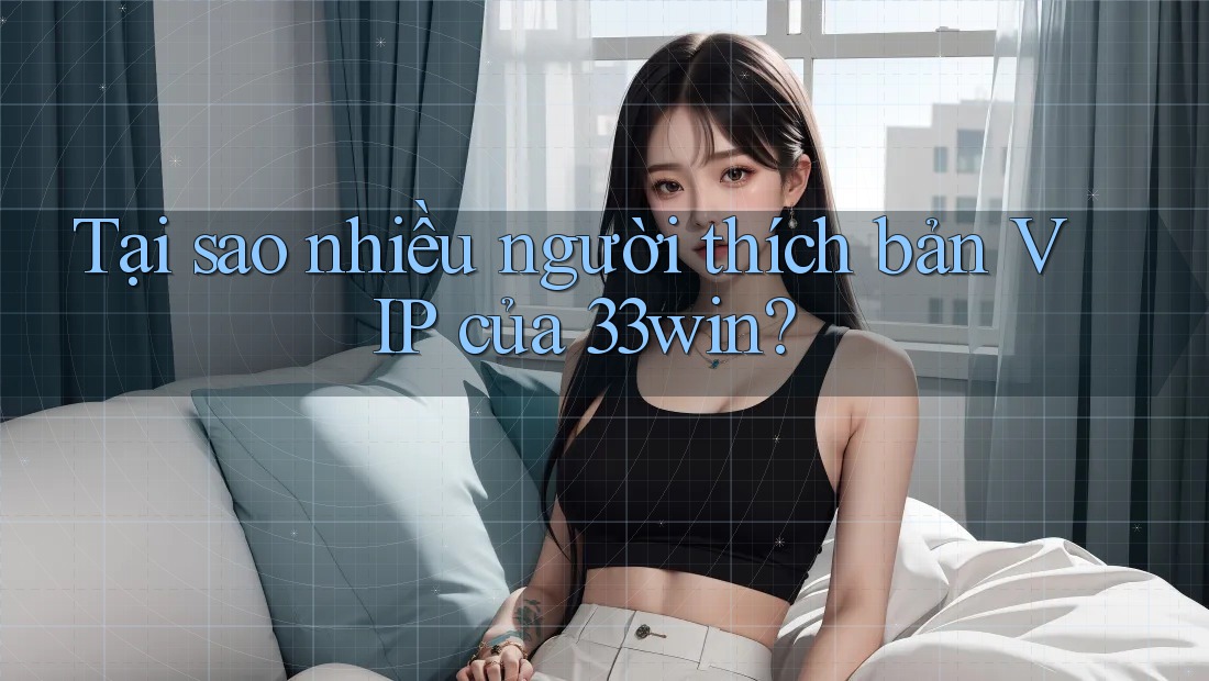 Tại sao nhiều người thích bản VIP của 33win?
