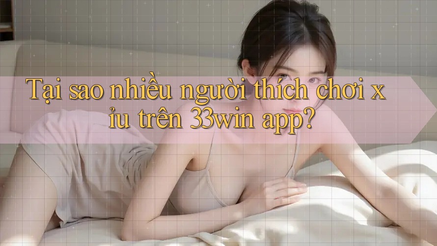 Tại sao nhiều người thích chơi xỉu trên 33win app?