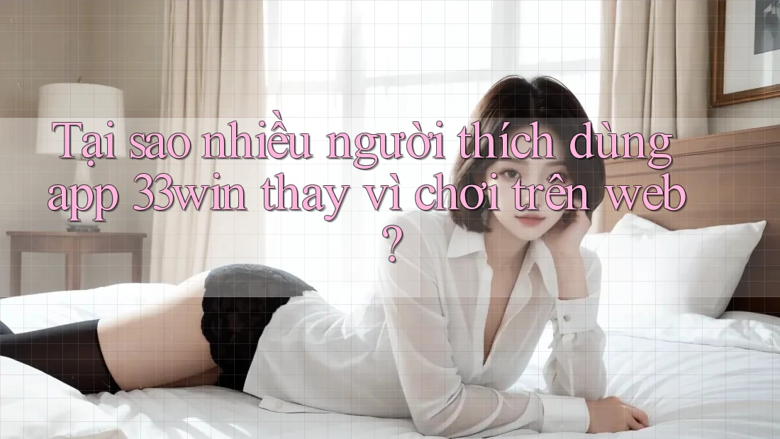 Tại sao nhiều người thích dùng app 33win thay vì chơi trên web?