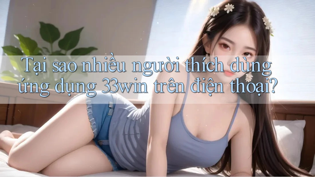 Tại sao nhiều người thích dùng ứng dụng 33win trên điện thoại?