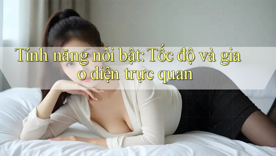 Tính năng nổi bật: Tốc độ và giao diện trực quan