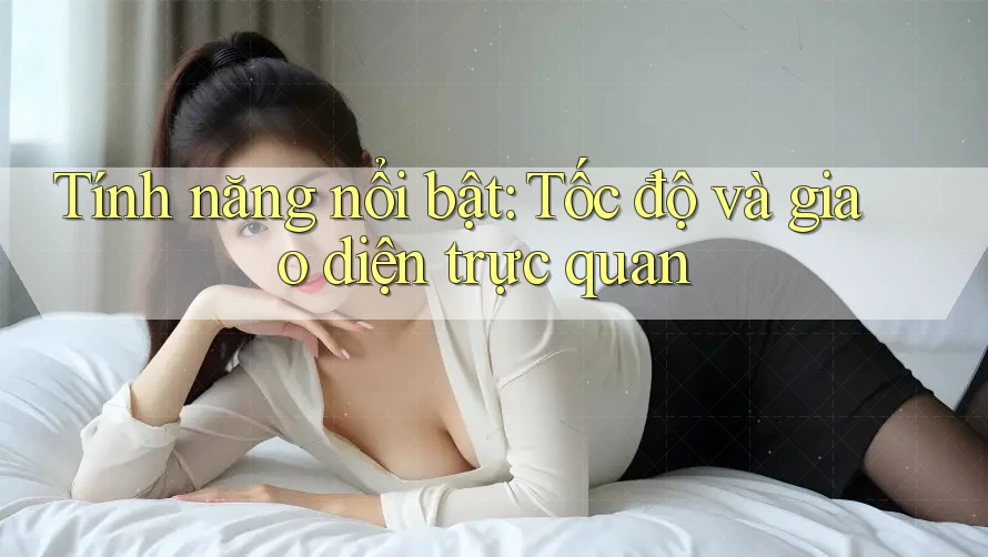 Tính năng nổi bật: Tốc độ và giao diện trực quan