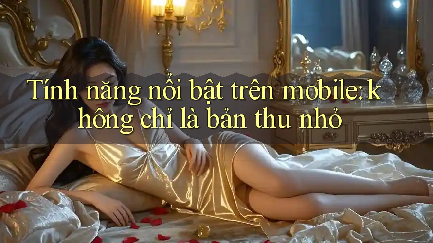 Tính năng nổi bật trên mobile: không chỉ là bản thu nhỏ