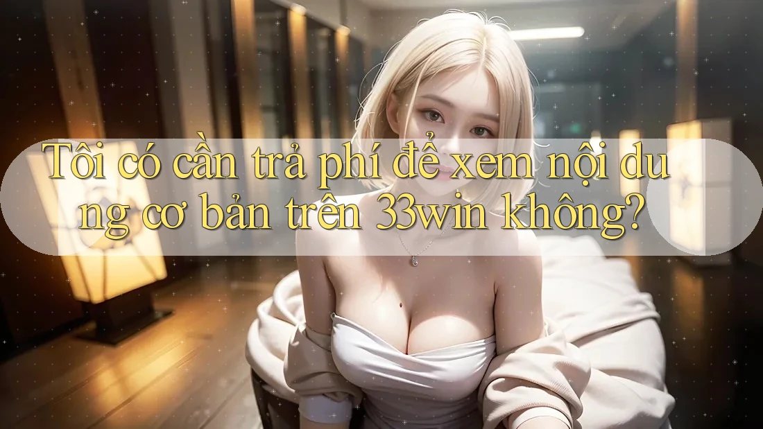 Tôi có cần trả phí để xem nội dung cơ bản trên 33win không?