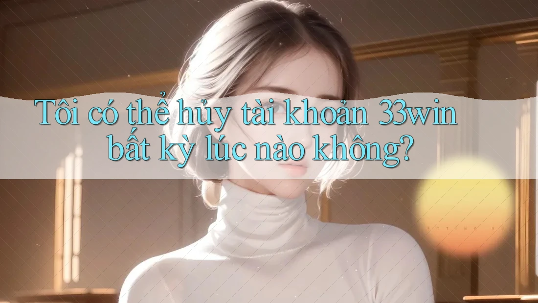 Tôi có thể hủy tài khoản 33win bất kỳ lúc nào không?
