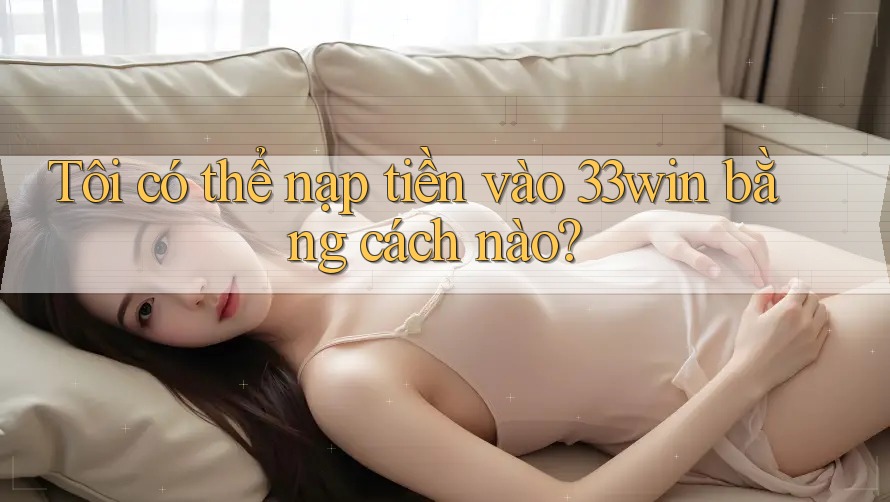 Tôi có thể nạp tiền vào 33win bằng cách nào?