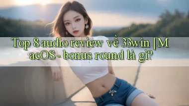 Top 8 audio review về 33win MacOS   bonus round là gì