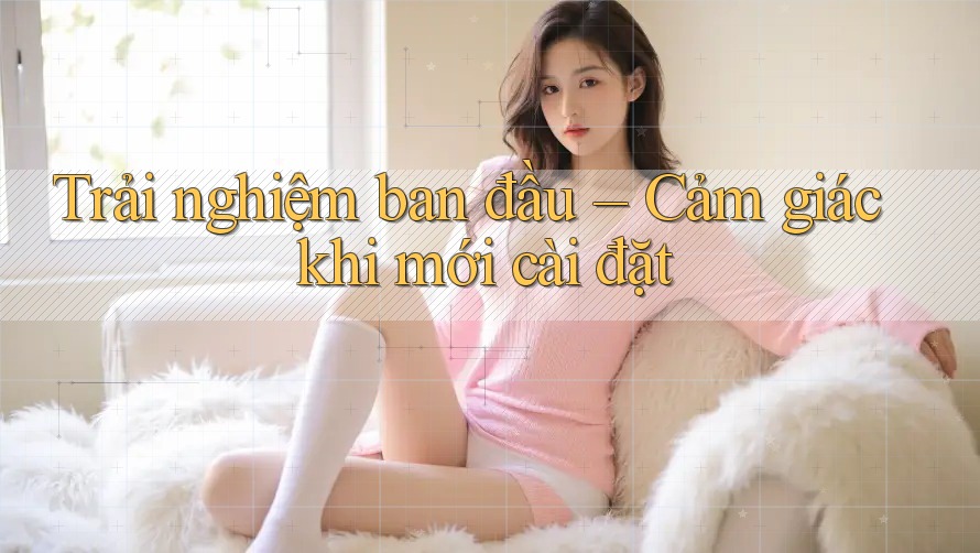 Trải nghiệm ban đầu – Cảm giác khi mới cài đặt Trải nghiệm ban đầu – Cảm giác khi mới cài đặt