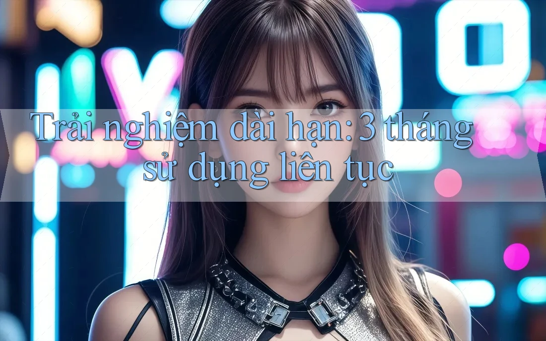 Trải nghiệm dài hạn – 3 tháng sử dụng liên tục