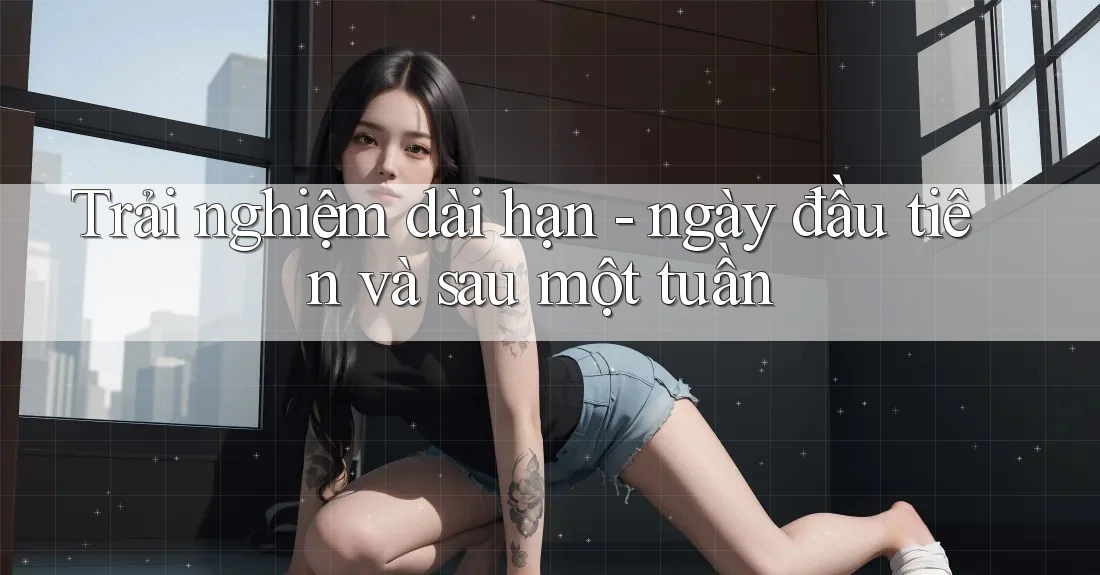 Trải nghiệm dài hạn - ngày đầu tiên và sau một tuần