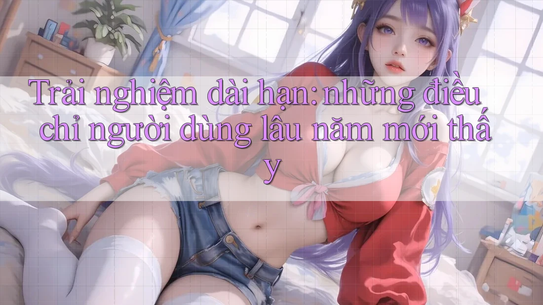 Trải nghiệm dài hạn: những điều chỉ người dùng lâu năm mới thấy