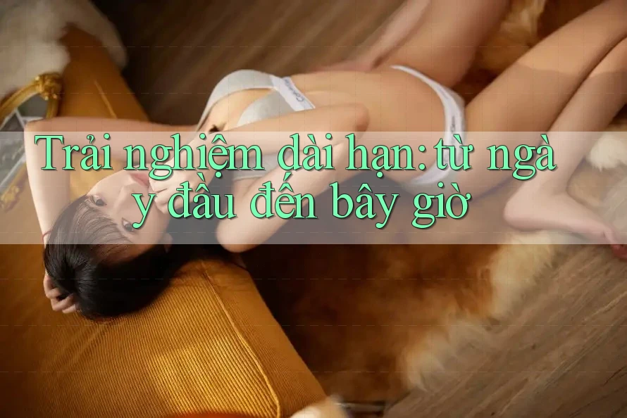 Trải nghiệm dài hạn - Từ ngày đầu đến bây giờ