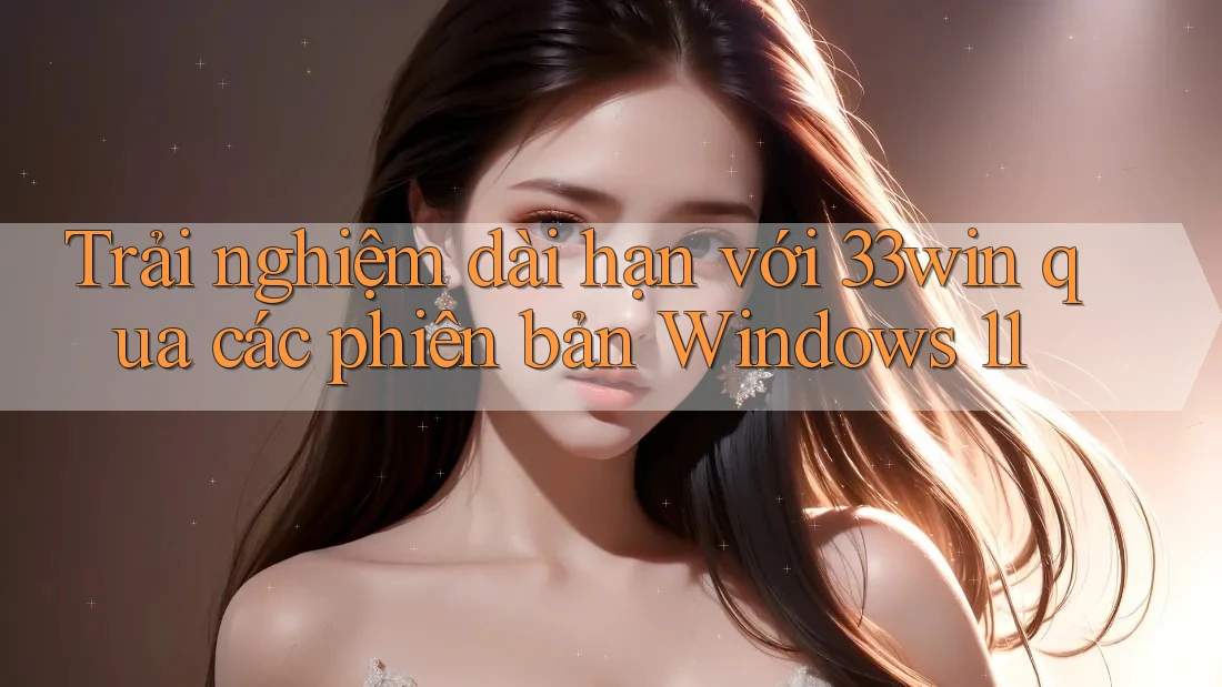 Trải nghiệm dài hạn với 33win qua các phiên bản Windows 11