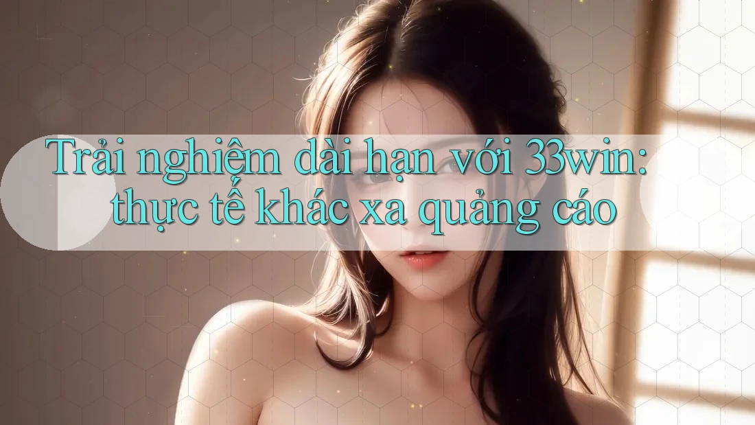Trải nghiệm dài hạn với 33win: thực tế khác xa quảng cáo