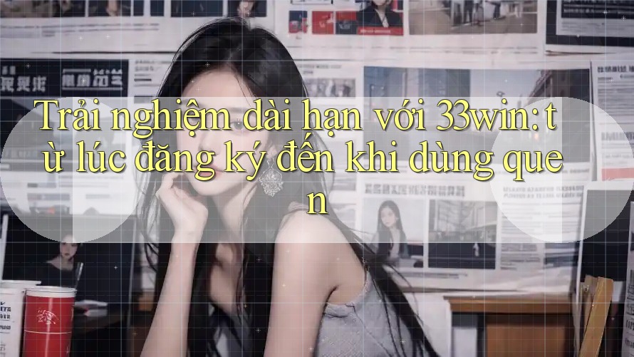 Trải nghiệm dài hạn với 33win: từ lúc đăng ký đến khi dùng quen