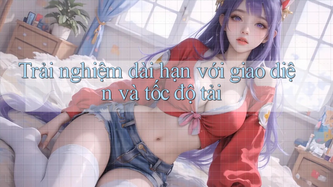 Trải nghiệm dài hạn với giao diện và tốc độ tải Trải nghiệm dài hạn với giao diện và tốc độ tải