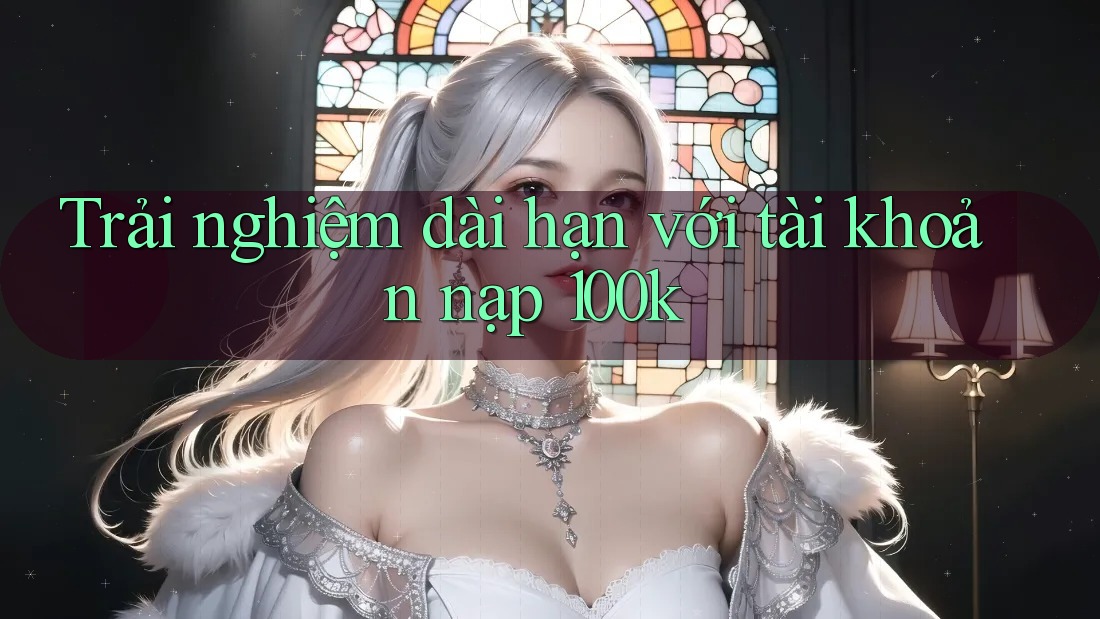 Trải nghiệm dài hạn với tài khoản nạp 100k Trải nghiệm dài hạn với tài khoản nạp 100k