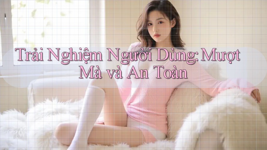 Trải Nghiệm Người Dùng: Mượt Mà và An Toàn