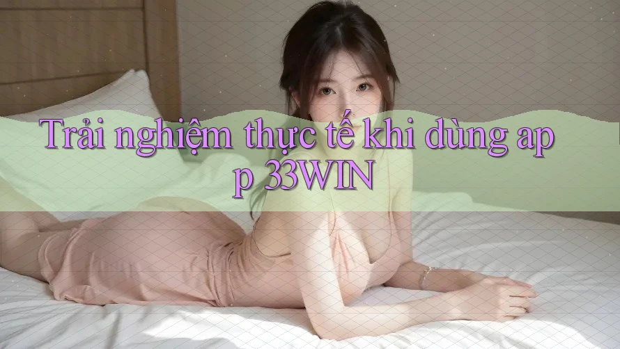 Trải nghiệm thực tế khi dùng app 33WIN