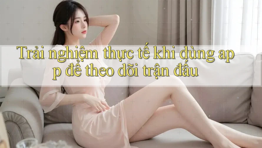 Trải nghiệm thực tế khi dùng app để theo dõi trận đấu