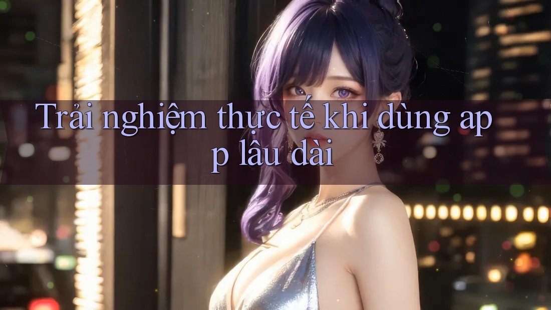 Trải nghiệm thực tế khi dùng app lâu dài Trải nghiệm thực tế khi dùng app lâu dài