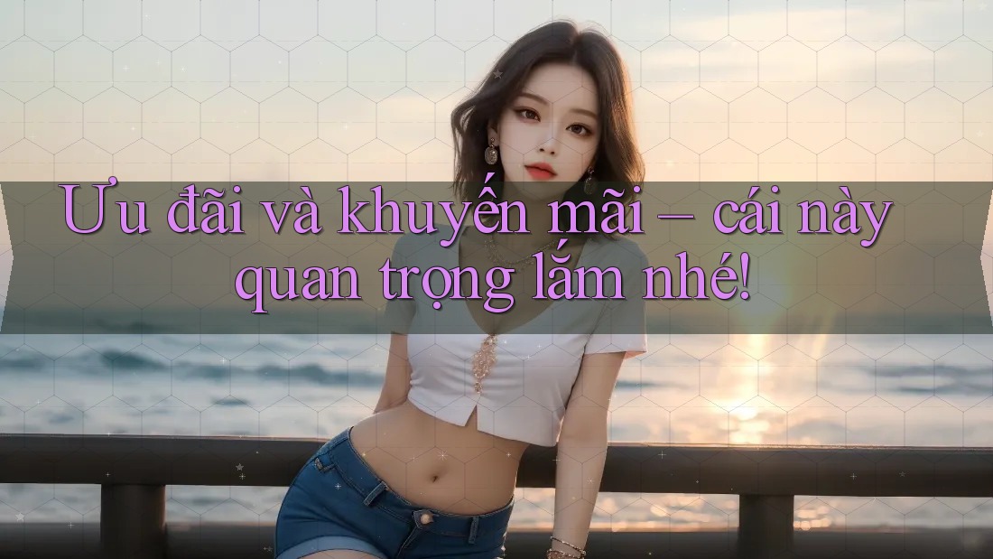 Ưu đãi và khuyến mãi – cái này quan trọng lắm nhé!