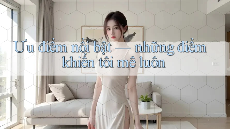 Ưu điểm nổi bật — những điểm khiến tôi mê luôn