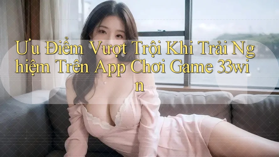 Ưu Điểm Vượt Trội Khi Trải Nghiệm Trên App Chơi Game 33win