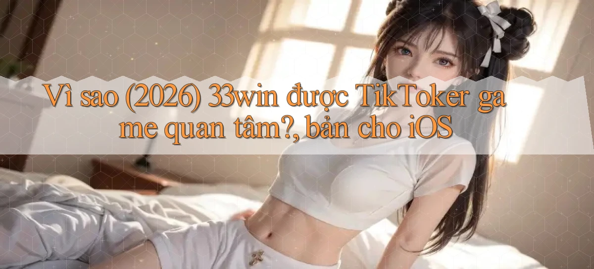 Vì sao (2026) 33win được TikToker game quan tâm, bản cho iOS