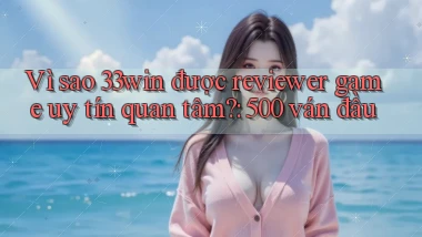 Vì sao 33win được reviewer game uy tín quan tâm 500 ván đầu