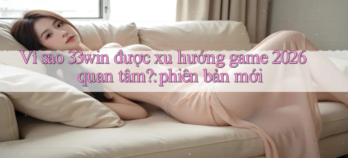Vì sao 33win được xu hướng game 2026 quan tâm phiên bản mới