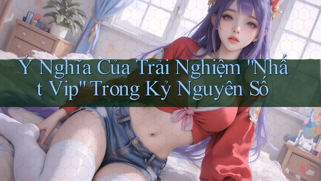 Ý Nghĩa Của Trải Nghiệm “Nhất Vip” Trong Kỷ Nguyên Số