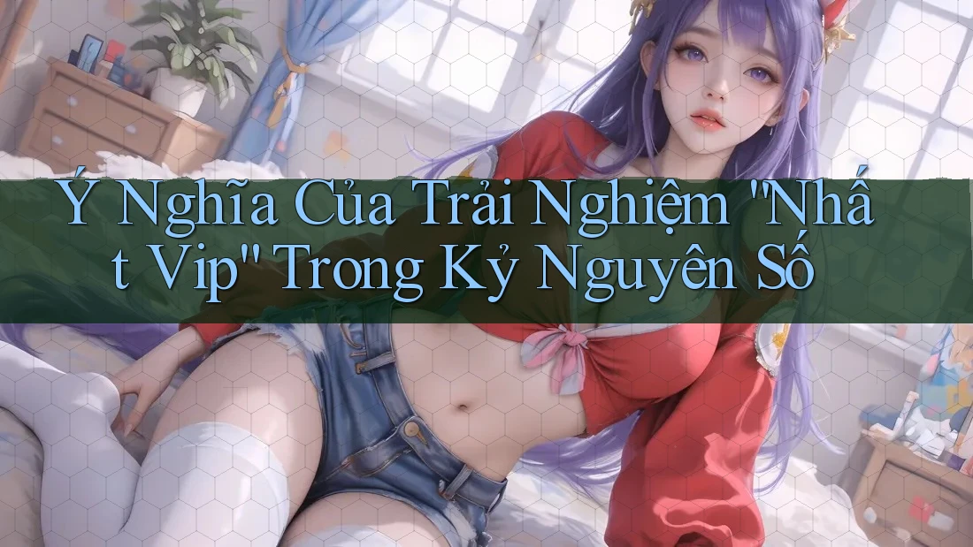 Ý Nghĩa Của Trải Nghiệm “Nhất Vip” Trong Kỷ Nguyên Số Ý Nghĩa Của Trải Nghiệm “Nhất Vip” Trong Kỷ Nguyên Số